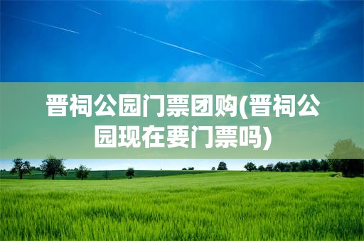 晋祠公园门票团购(晋祠公园现在要门票吗)