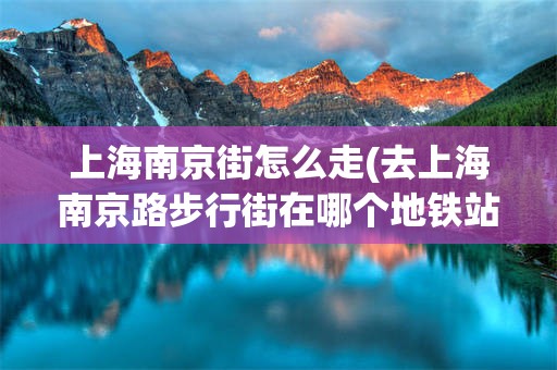 上海南京街怎么走(去上海南京路步行街在哪个地铁站下车)