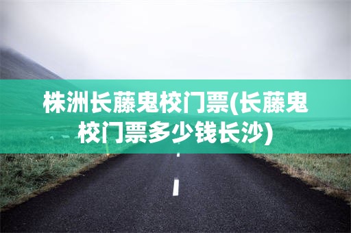 株洲长藤鬼校门票(长藤鬼校门票多少钱长沙)