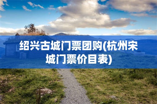 绍兴古城门票团购(杭州宋城门票价目表)