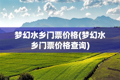 梦幻水乡门票价格(梦幻水乡门票价格查询)