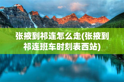 张掖到祁连怎么走(张掖到祁连班车时刻表西站)