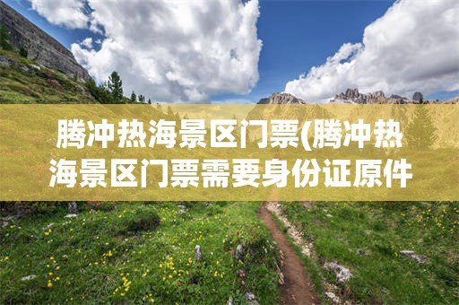 腾冲热海景区门票(腾冲热海景区门票需要身份证原件吗现在)