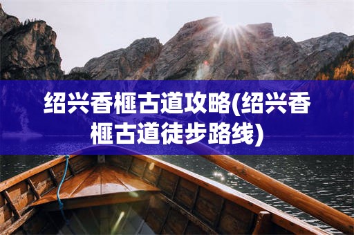 绍兴香榧古道攻略(绍兴香榧古道徒步路线)