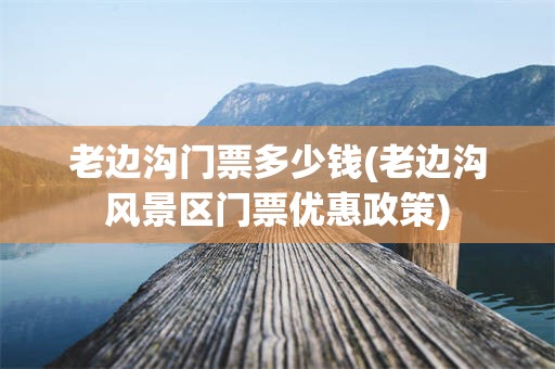 老边沟门票多少钱(老边沟风景区门票优惠政策)