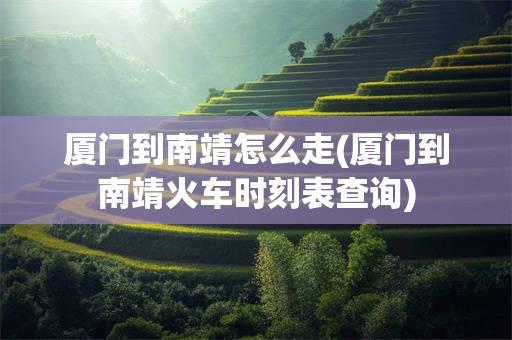 厦门到南靖怎么走(厦门到南靖火车时刻表查询)
