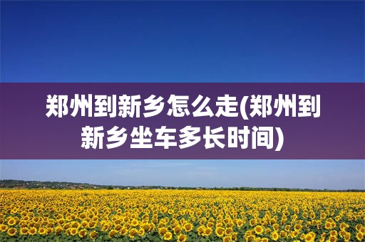 郑州到新乡怎么走(郑州到新乡坐车多长时间)
