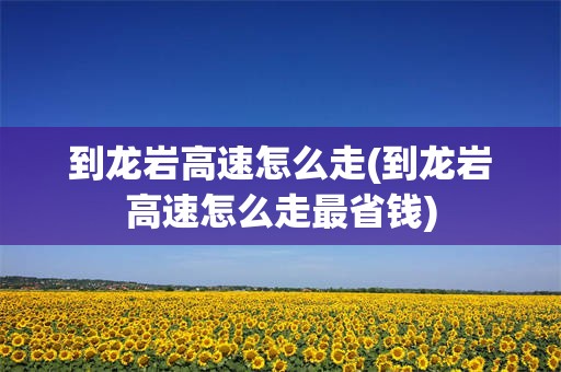 到龙岩高速怎么走(到龙岩高速怎么走最省钱)