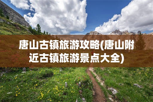 唐山古镇旅游攻略(唐山附近古镇旅游景点大全)