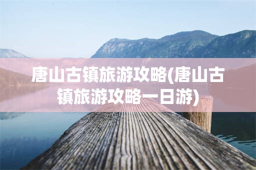 唐山古镇旅游攻略(唐山古镇旅游攻略一日游)