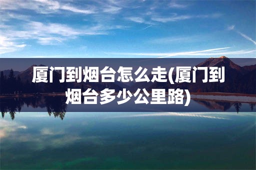 厦门到烟台怎么走(厦门到烟台多少公里路)