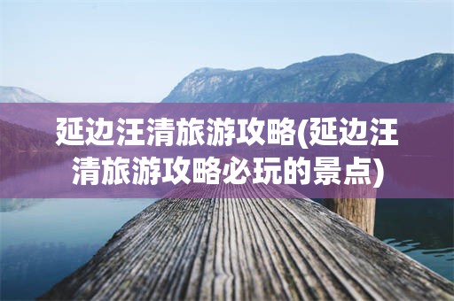 延边汪清旅游攻略(延边汪清旅游攻略必玩的景点)