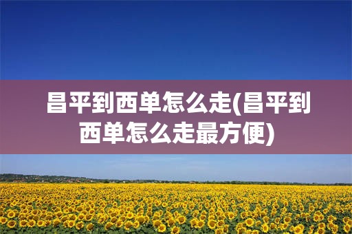 昌平到西单怎么走(昌平到西单怎么走最方便)