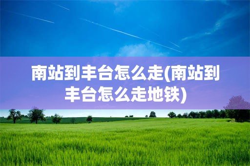 南站到丰台怎么走(南站到丰台怎么走地铁)