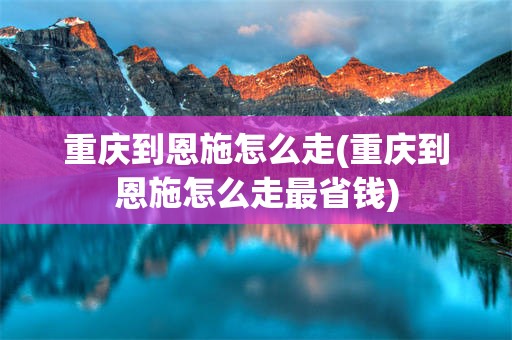 重庆到恩施怎么走(重庆到恩施怎么走最省钱)