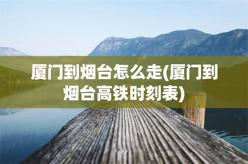 厦门到烟台怎么走(厦门到烟台高铁时刻表)