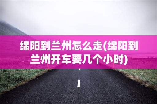 绵阳到兰州怎么走(绵阳到兰州开车要几个小时)