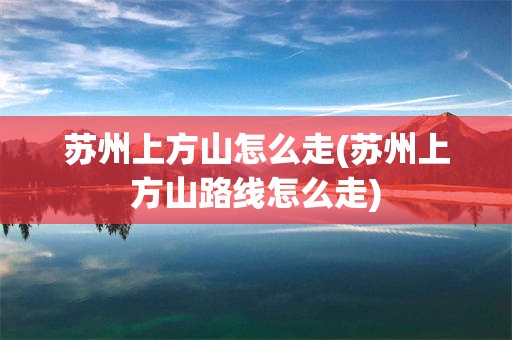 苏州上方山怎么走(苏州上方山路线怎么走)