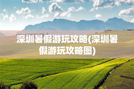 深圳暑假游玩攻略(深圳暑假游玩攻略图)