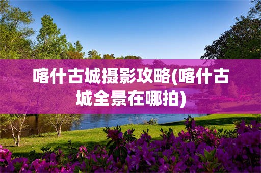 喀什古城摄影攻略(喀什古城全景在哪拍)