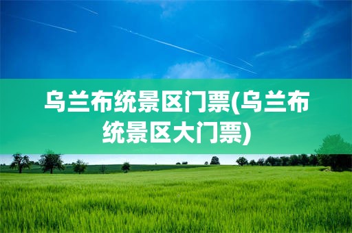 乌兰布统景区门票(乌兰布统景区大门票)