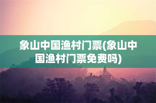 象山中国渔村门票(象山中国渔村门票免费吗)