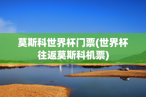 莫斯科世界杯门票(世界杯往返莫斯科机票)