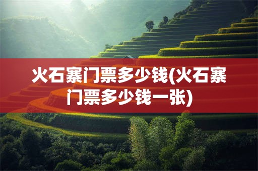 火石寨门票多少钱(火石寨门票多少钱一张)