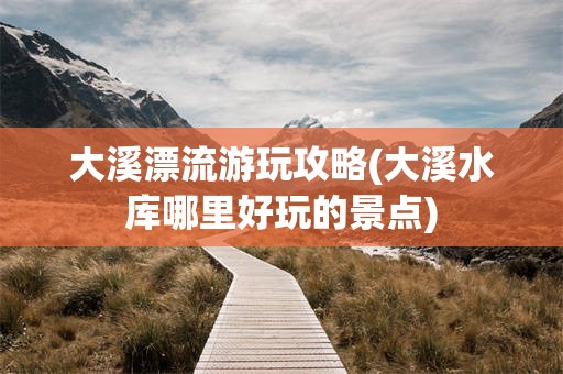 大溪漂流游玩攻略(大溪水库哪里好玩的景点)