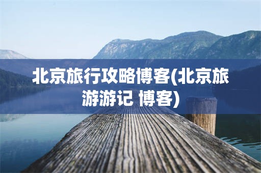 北京旅行攻略博客(北京旅游游记 博客)