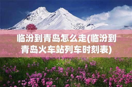 临汾到青岛怎么走(临汾到青岛火车站列车时刻表)