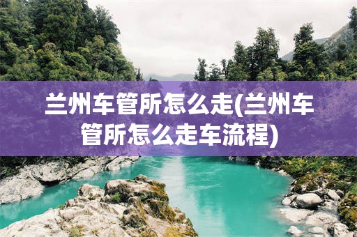 兰州车管所怎么走(兰州车管所怎么走车流程)