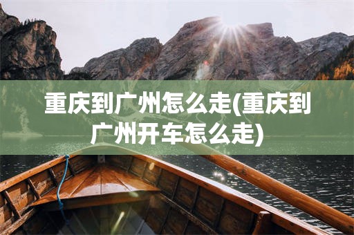 重庆到广州怎么走(重庆到广州开车怎么走)