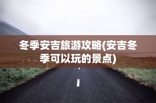 冬季安吉旅游攻略(安吉冬季可以玩的景点)