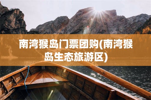 南湾猴岛门票团购(南湾猴岛生态旅游区)