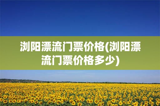 浏阳漂流门票价格(浏阳漂流门票价格多少)