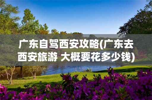 广东自驾西安攻略(广东去西安旅游 大概要花多少钱)