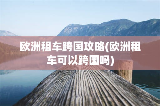 欧洲租车跨国攻略(欧洲租车可以跨国吗)