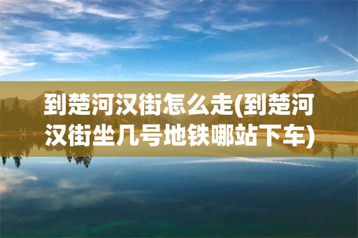 到楚河汉街怎么走(到楚河汉街坐几号地铁哪站下车)