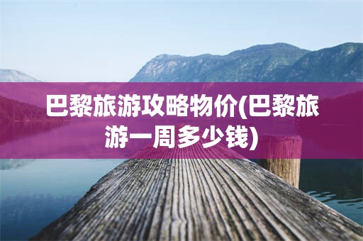 巴黎旅游攻略物价(巴黎旅游一周多少钱)