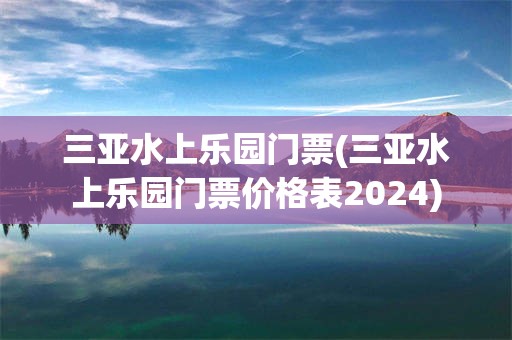三亚水上乐园门票(三亚水上乐园门票价格表2024)