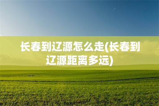 长春到辽源怎么走(长春到辽源距离多远)