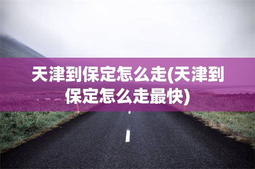 天津到保定怎么走(天津到保定怎么走最快)