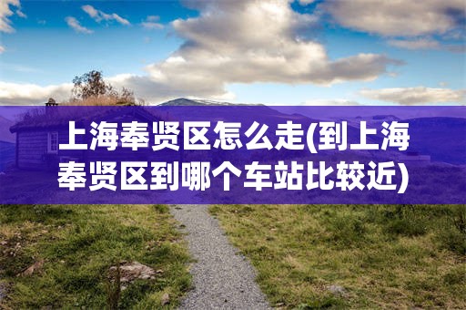 上海奉贤区怎么走(到上海奉贤区到哪个车站比较近)