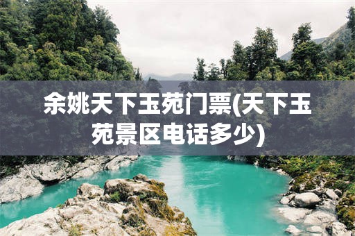 余姚天下玉苑门票(天下玉苑景区电话多少)