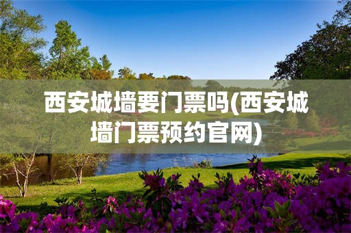 西安城墙要门票吗(西安城墙门票预约官网)