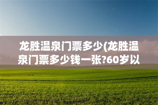龙胜温泉门票多少(龙胜温泉门票多少钱一张?60岁以后需要购买吗)
