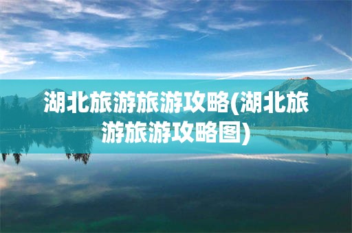 湖北旅游旅游攻略(湖北旅游旅游攻略图)