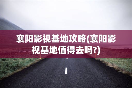 襄阳影视基地攻略(襄阳影视基地值得去吗?)