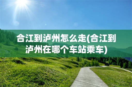 合江到泸州怎么走(合江到泸州在哪个车站乘车)